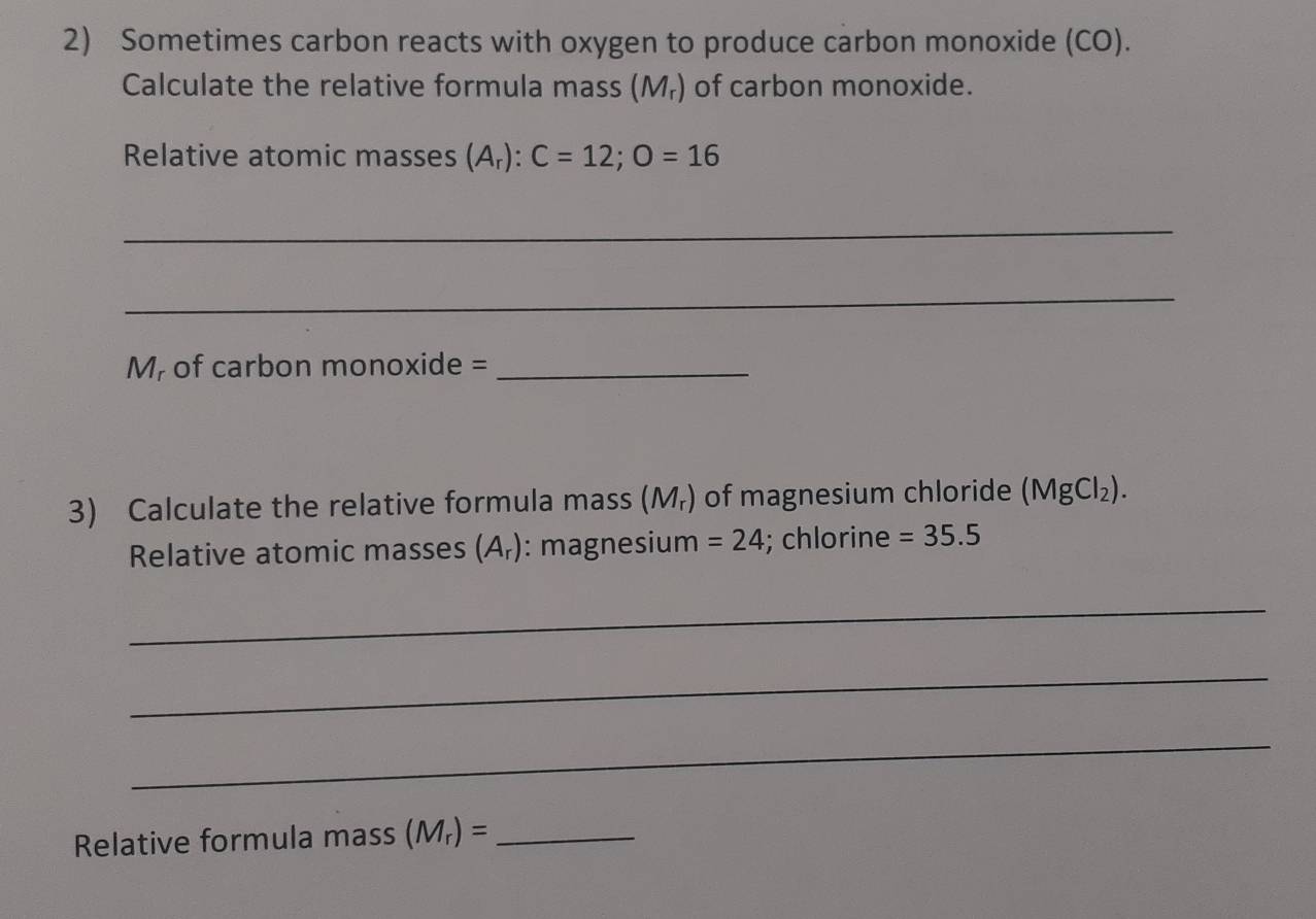 Sometimes carbon reacts with oxygen to produce carbon monoxide (CO). 
Calculate the relative formula mass (M₇) of carbon monoxide. 
Relative atomic masses (A_r):C=12; O=16
_ 
_ 
M, of carbon monoxide =_ 
3) Calculate the relative formula mass (M_r) of magnesium chloride (MgCl_2). 
Relative atomic masses (A_r) : magnesium =24; chlorine =35.5
_ 
_ 
_ 
Relative formula mass (M_r)= _