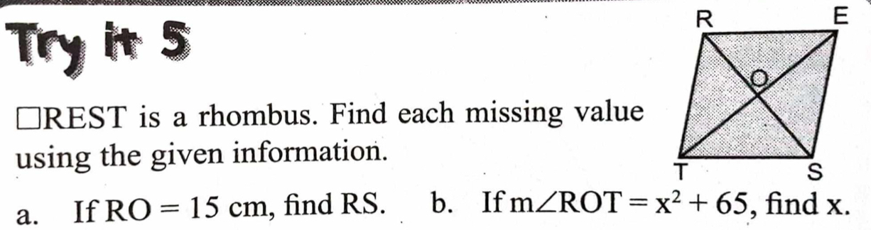 Try it 5 
≌REST is a rhombus. Find each missing value 
using the given information. 
a. If RO=15cm , find RS. b. If m∠ ROT=x^2+65 , find x.