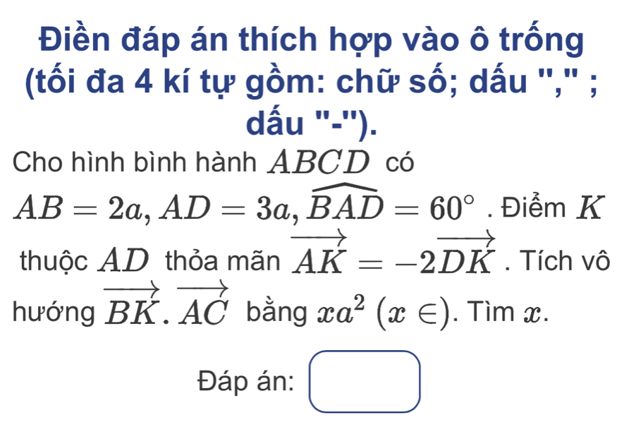 Điền đáp án thích hợp vào ô trống 
(tối đa 4 kí tự gồm: chữ số; dấu "," ; 
dấu '-''). 
Cho hình bình hành ABCD có
AB=2a, AD=3a, widehat BAD=60°. Điểm K 
thuộc AD thỏa mãn vector AK=-2vector DK. Tích vô 
hướng vector BK.vector AC bằng xa^2(x∈ ). Tìm x. 
Đáp án: □ 
□ 
□ 