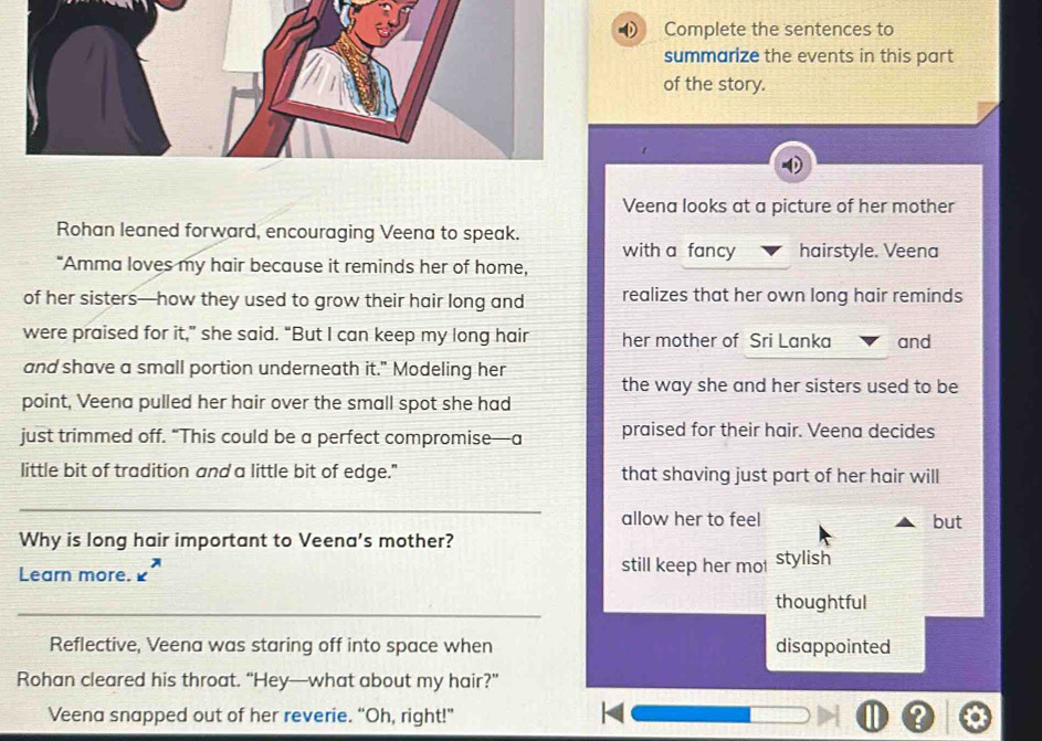 Complete the sentences to 
summarize the events in this part 
of the story. 
Veena looks at a picture of her mother 
Rohan leaned forward, encouraging Veena to speak. 
with a fancy hairstyle. Veena 
“Amma loves my hair because it reminds her of home, 
of her sisters—how they used to grow their hair long and realizes that her own long hair reminds 
were praised for it,” she said. “But I can keep my long hair her mother of Sri Lanka and 
and shave a small portion underneath it." Modeling her 
the way she and her sisters used to be 
point, Veena pulled her hair over the small spot she had 
just trimmed off. “This could be a perfect compromise—a praised for their hair. Veena decides 
little bit of tradition and a little bit of edge." that shaving just part of her hair will 
_ 
allow her to feel but 
Why is long hair important to Veena's mother? 
Learn more. still keep her mol stylish 
_ 
thoughtful 
Reflective, Veena was staring off into space when disappointed 
Rohan cleared his throat. “Hey—what about my hair?” 
Veena snapped out of her reverie. “Oh, right!” ?