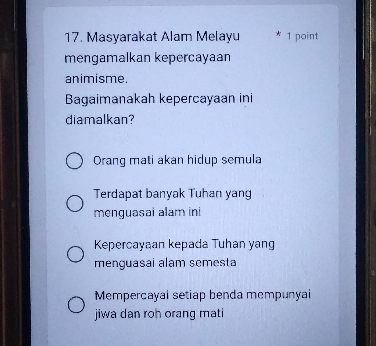 Masyarakat Alam Melayu
* 1 point
mengamalkan kepercayaan
animisme.
Bagaimanakah kepercayaan ini
diamalkan?
Orang mati akan hidup semula
Terdapat banyak Tuhan yang
menguasai alam ini
Kepercayaan kepada Tuhan yang
menguasai alam semesta
Mempercayai setiap benda mempunyai
jiwa dan roh orang mati