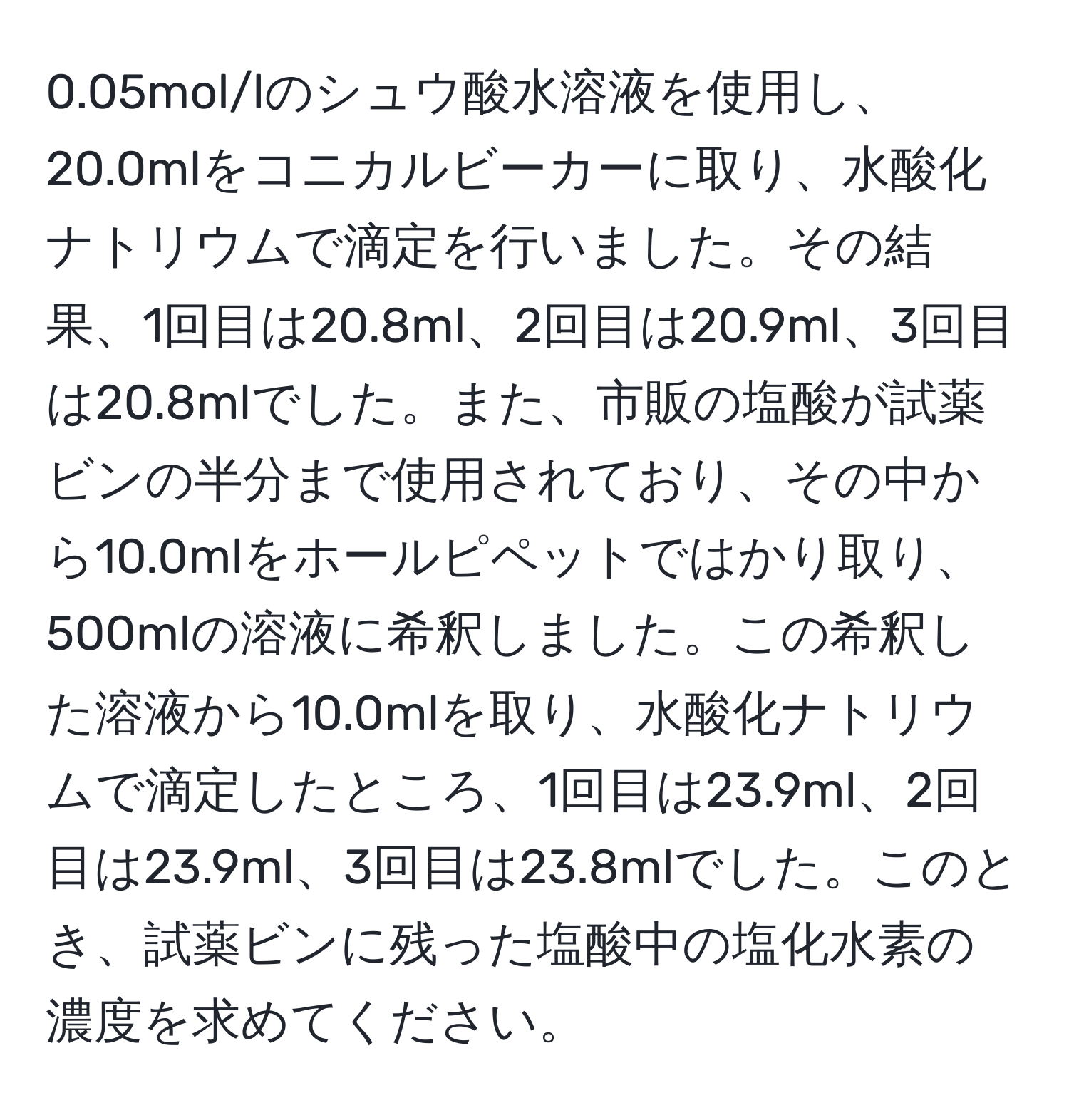 0.05mol/lのシュウ酸水溶液を使用し、20.0mlをコニカルビーカーに取り、水酸化ナトリウムで滴定を行いました。その結果、1回目は20.8ml、2回目は20.9ml、3回目は20.8mlでした。また、市販の塩酸が試薬ビンの半分まで使用されており、その中から10.0mlをホールピペットではかり取り、500mlの溶液に希釈しました。この希釈した溶液から10.0mlを取り、水酸化ナトリウムで滴定したところ、1回目は23.9ml、2回目は23.9ml、3回目は23.8mlでした。このとき、試薬ビンに残った塩酸中の塩化水素の濃度を求めてください。