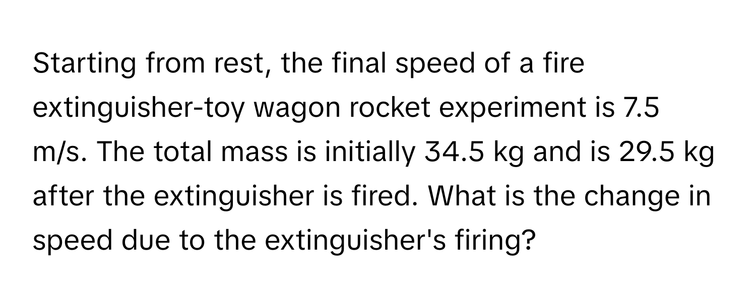 Starting from rest, the final speed of a fire extinguisher-toy wagon rocket experiment is 7.5 m/s. The total mass is initially 34.5 kg and is 29.5 kg after the extinguisher is fired. What is the change in speed due to the extinguisher's firing?