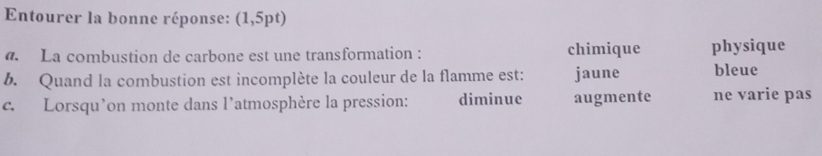 Entourer la bonne réponse: (1,5pt)
. La combustion de carbone est une transformation : chimique physique
b. Quand la combustion est incomplète la couleur de la flamme est: jaune bleue
c. Lorsqu’on monte dans l’atmosphère la pression: diminue augmente ne varie pas