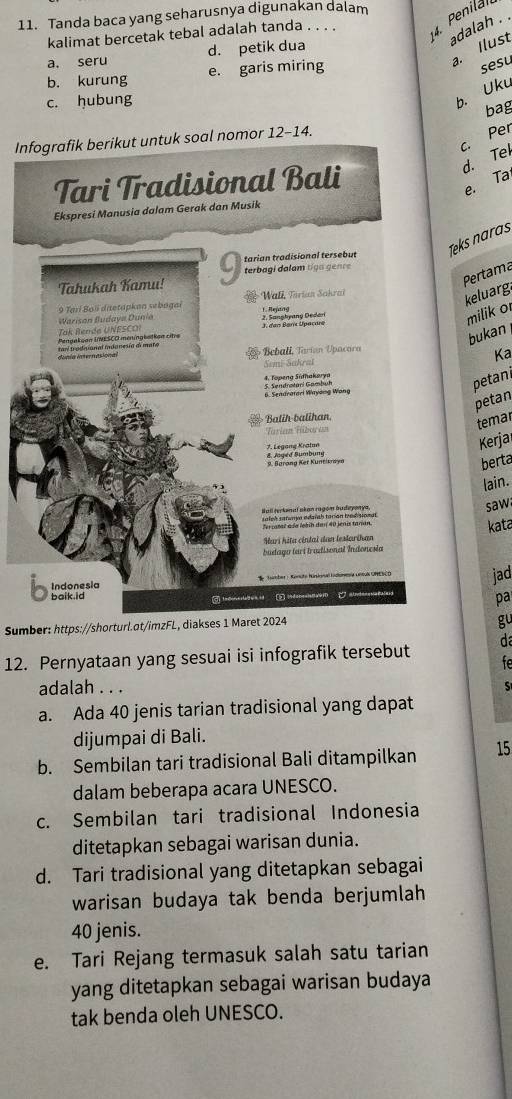 Tanda baca yang seharusnya digunakan dalam
kalimat bercetak tebal adalah tanda . . . . 4. Penila
adalah .
a. Ilust
a. seru d. petik dua
b. kurung e. garis miring
sesu
c. hubung
b. Uku
bag
c. Per
Infografik berikut untuk soal nomor 12-14.
d. Tel
Tari Tradisional Bali
e. Ta
Ekspresi Manusia dalam Gerak dan Musik
Teks naras
. tarian tradisional tersebut
Pertama
Tahukah Kamu!  terb agi dalam t g a  genr 
9 Tarí Bol dietapkan sebagai  e Wali, Tarian Sakrai
keluarg
milik o
Warison Budaya Dunia 1. Rejang
Tak Rende U N ESC  2. Sanghyany Dedari
bukan
Pengakuon UNESCO meningbatkon citre 1. dan Bars Upaçurs
dúnia internasional tarí trodisional indanesía de mato
Beball, Tarian Upacara
Sımi-Sakrai Ka
6. Sendratari Wayong Wang 5. Sendrstari Gambuh 4. Topeng Süfhakørya
petani
petan
Balih-balihan,
temar
Fériem Fübon vn
7. Legang Kratan & Jaged Sumbung
Kerja
9. Barang Ker Kuntikraya
berta
lain.
Sall rerkonaï akan ragóm budeyonya,
saw
kata
Hari hita cintal dan lestarihar
budago tarí tradisonal Indonesto
Indonesia
jad
baik id
pa
Sumber: https://shorturl.ot/imzFL, diakses 1 Maret 2024
gu
12. Pernyataan yang sesuai isi infografik tersebut d
fe
adalah . . . S
a. Ada 40 jenis tarian tradisional yang dapat
dijumpai di Bali.
b. Sembilan tari tradisional Bali ditampilkan 15
dalam beberapa acara UNESCO.
c. Sembilan tari tradisional Indonesia
ditetapkan sebagai warisan dunia.
d. Tari tradisional yang ditetapkan sebagai
warisan budaya tak benda berjumlah
40 jenis.
e. Tari Rejang termasuk salah satu tarian
yang ditetapkan sebagai warisan budaya
tak benda oleh UNESCO.