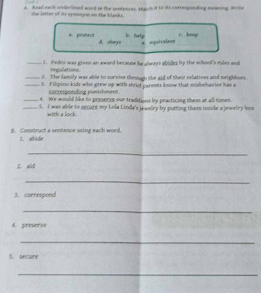 Task I
A. Read each underlined word in the sentences. Match it to its corresponding meaning, Write
the letter of its synonym on the blanks.
a. protect b. help c. keep
d. obeys e, equivalent
_1. Pedro was given an award because he always abides by the school’s rules and
regulations.
_2. The family was able to survive through the aid of their relatives and neighbors.
_3. Filipino kids who grew up with strict parents know that misbehavior has a
corresponding punishment.
_4. We would like to preserve our traditions by practicing them at all times.
_5. I was able to secure my Lola Linda's jewelry by putting them inside a jewelry box
with a lock.
B. Construct a sentence using each word,
1. abide
_
2. aid
_
3. correspond
_
4. preserve
_
5. secure
_