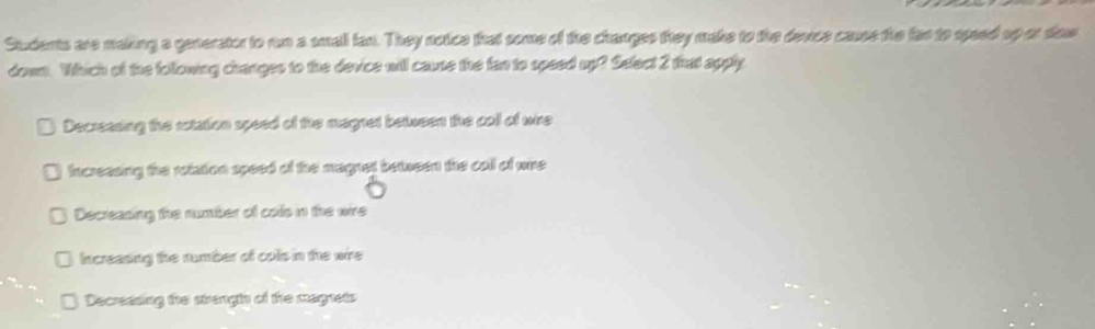 Students are making a generator to run a small fan. They notice that some of the changes they make to the devce cause the far to speed up or dow
down. Which of the following changes to the device will cause the fan to speed up? Select 2 that apply
Decressing the rotation speed of the magnet between the coll of wire
Incressing the rotation speed of the magnet between the call of wre
Decreasing the number of cols in the wire
Increasing the number of colls in the wire
Decressing the strengts of the magnets