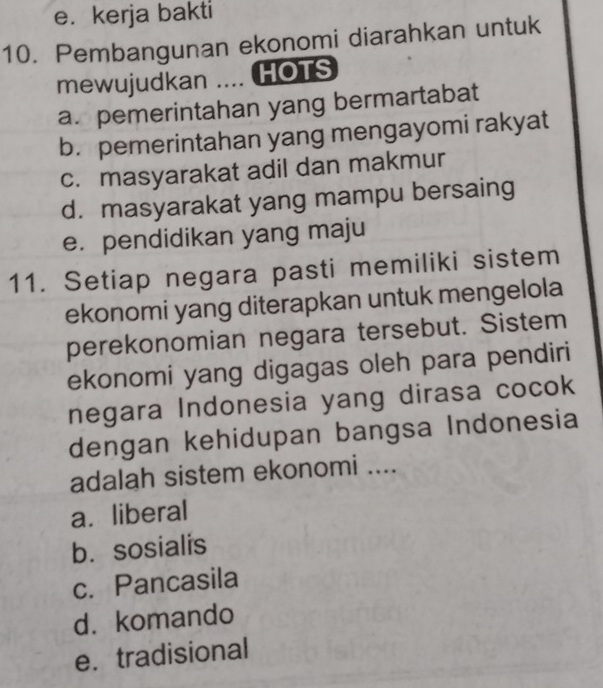 e. kerja bakti
10. Pembangunan ekonomi diarahkan untuk
mewujudkan .... HOTS
a. pemerintahan yang bermartabat
b. pemerintahan yang mengayomi rakyat
c. masyarakat adil dan makmur
d. masyarakat yang mampu bersaing
e. pendidikan yang maju
11. Setiap negara pasti memiliki sistem
ekonomi yang diterapkan untuk mengelola
perekonomian negara tersebut. Sistem
ekonomi yang digagas oleh para pendiri
negara Indonesia yang dirasa cocok
dengan kehidupan bangsa Indonesia
adalah sistem ekonomi ....
a. liberal
b. sosialis
c. Pancasila
d. komando
e. tradisional