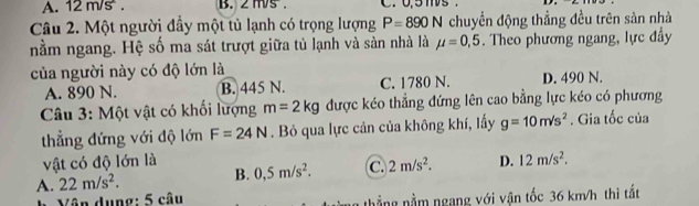 12 m/s. B. 2 ms. . 0.5 m
Câu 2. Một người đẩy một tủ lạnh có trọng lượng P=890N chuyển động thẳng đều trên sàn nhà
nằm ngang. Hệ số ma sát trượt giữa tủ lạnh và sản nhà là mu =0,5. Theo phương ngang, lực đầy
của người này có độ lớn là
A. 890 N. B. 445 N. C. 1780 N. D. 490 N.
Câu 3: Một vật có khối lượng m=2kg được kéo thẳng đứng lên cao bằng lực kéo có phương
thẳng đứng với độ lớn F=24N. Bỏ qua lực cản của không khí, lấy g=10m/s^2. Gia tốc của
vật có độ lớn là
A. 22m/s^2. B. 0,5m/s^2. C. 2m/s^2. D. 12m/s^2. 
Vân dụng: 5 câu thẳng nằm ngang với vận tốc 36 km/h thì tất