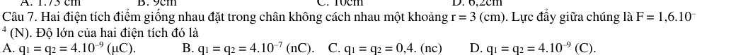 1./5 cm B. 9cm C. 10cm D. 6,2cm
Câu 7. Hai điện tích điểm giống nhau đặt trong chân không cách nhau một khoảng r=3(cm). Lực đầy giữa chúng là F=1,6.10^-
* (N). Độ lớn của hai điện tích đó là
A. q_1=q_2=4.10^(-9)(mu C). B. q_1=q_2=4.10^(-7)(nC). C. q_1=q_2=0,4. . (nc) D. q_1=q_2=4.10^(-9)(C).