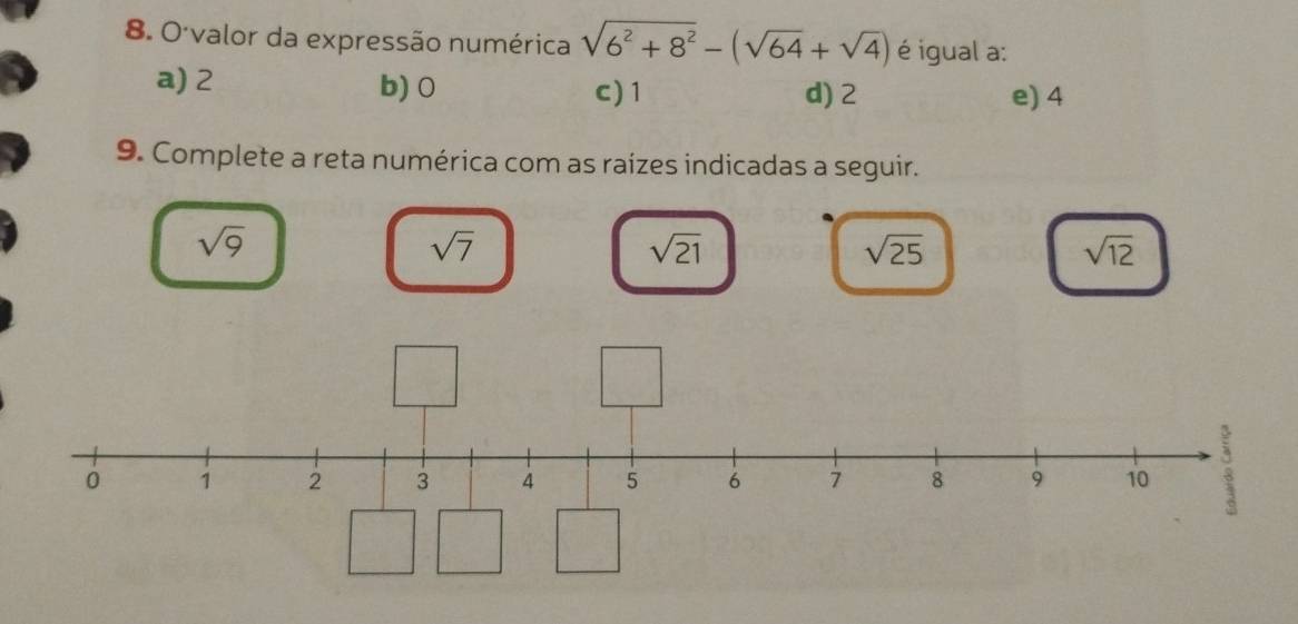 valor da expressão numérica sqrt(6^2+8^2)-(sqrt(64)+sqrt(4)) é igual a:
a) 2 b) 0 c) 1 d) 2
e) 4
9. Complete a reta numérica com as raízes indicadas a seguir.
sqrt(9)
sqrt(7)
sqrt(21)
sqrt(25)
sqrt(12)