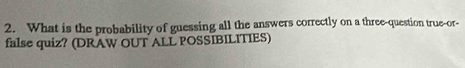 What is the probability of guessing all the answers correctly on a three-question true-or- 
false quiz? (DRAW OUT ALL POSSIBILITIES)