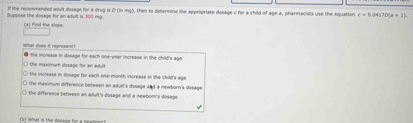 If the recommended adult dosage for a drug is D (in mg), then to determine the appropriate dosage c for a child of age a, pharmacists use the equation c=0.0417D(a+1). 
Suppose the dosage for an adult is 300 mg.
(a) Find the slope.
What does it represent?
the increase in dosage for each one-year increase in the child's age
the maximum dosage for an adult
the increase in dosage for each one-month increase in the child's age
the maximum difference between an adult's dosage and a newborn's dosage
the difference between an adult's dosage and a newborn's dosage
(b) What is the dosage for a newborn?