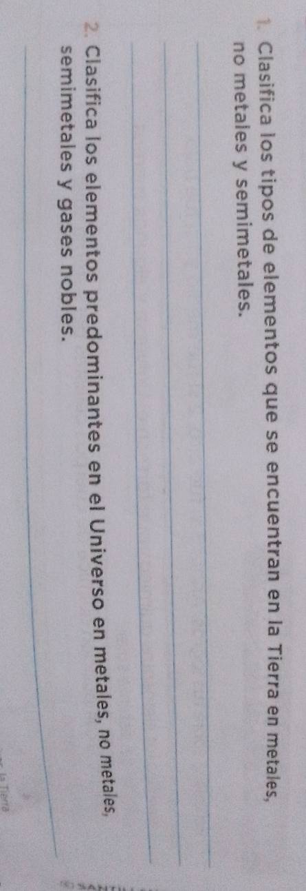 Clasifica los tipos de elementos que se encuentran en la Tierra en metales, 
no metales y semimetales. 
_ 
_ 
_ 
2. Clasifica los elementos predominantes en el Universo en metales, no metales, 
_ 
semimetales y gases nobles. 
La Tierra