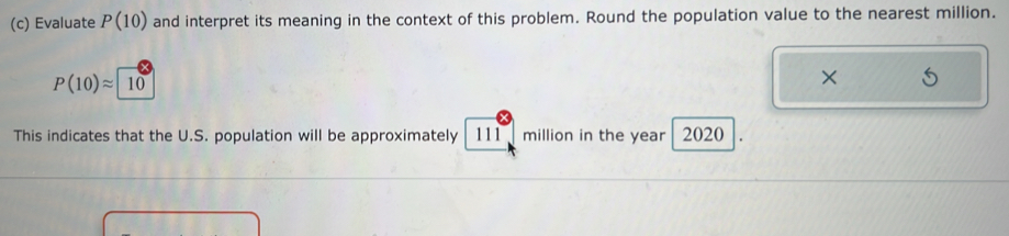 Evaluate P(10) and interpret its meaning in the context of this problem. Round the population value to the nearest million.
P(10)approx 10
× 
This indicates that the U.S. population will be approximately 111 million in the year 2020