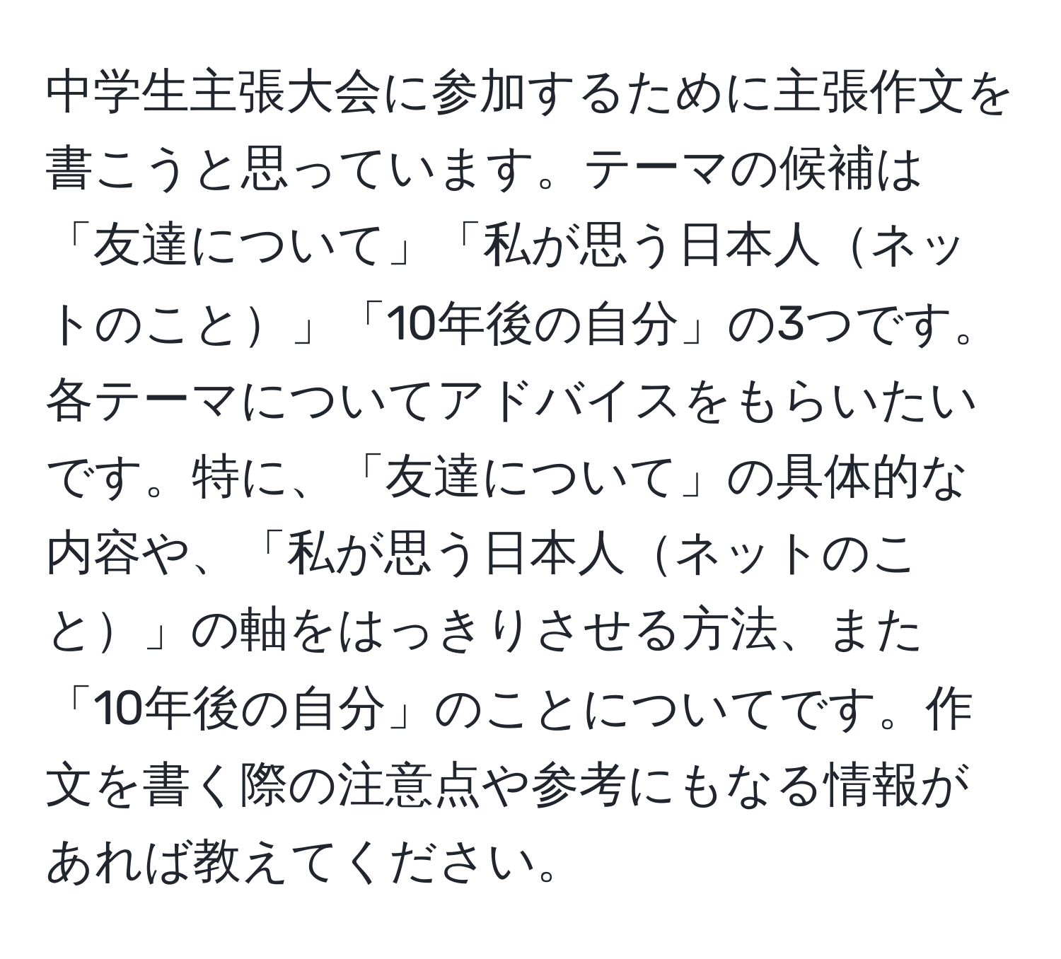 中学生主張大会に参加するために主張作文を書こうと思っています。テーマの候補は「友達について」「私が思う日本人ネットのこと」「10年後の自分」の3つです。各テーマについてアドバイスをもらいたいです。特に、「友達について」の具体的な内容や、「私が思う日本人ネットのこと」の軸をはっきりさせる方法、また「10年後の自分」のことについてです。作文を書く際の注意点や参考にもなる情報があれば教えてください。