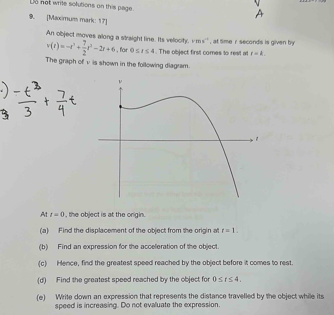 Do not write solutions on this page. 
9. [Maximum mark: 17] 
An object moves along a straight line. Its velocity, vms^(-1) , at time seconds is given by
v(t)=-t^3+ 7/2 t^2-2t+6 , for 0≤ t≤ 4. The object first comes to rest at t=k. 
The graph of v is shown in the following diagram. 
At t=0 , the object is at the origin. 
(a) Find the displacement of the object from the origin at t=1. 
(b) Find an expression for the acceleration of the object. 
(c) Hence, find the greatest speed reached by the object before it comes to rest. 
(d) Find the greatest speed reached by the object for 0≤ t≤ 4. 
(e) Write down an expression that represents the distance travelled by the object while its 
speed is increasing. Do not evaluate the expression.