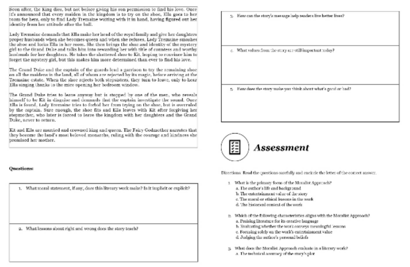 Soon after, the King dies, but not before giving his son permission to find his love. Once
It's announced that every maiden in the kingdom is to try on the skoe, Ella goes to her
room for hers, only to find Lady Tremaine wasing with it in hand, having figured out her
identity from her attitude after the ball.
Lady Tremaine demanda that Ella make her head of the royal family and give her daughters
proper husbunds when she becomes queen and when she refuses. Lady Tremaine smashes
the shoe and locks Ella in her room. She then brings the shue and identity of the mystery
girl to the Grand. Duke and talks him into rewwrding her with title of conntess and worthy
husbands for her daughters. He takes the shattered shoe to Kit, hoping to convine him to
forget the mystery girl, but this makes him more determined than ever to find his love.
The Grand Dake and the captain of the guards lead a garrison to try the remaining shoe
on all the maiders in the land, all of whom are rejected by its magic, before arriving at the
Tremnine estate. When the shoe rejects both stepsisters, they turn to leave, only to hear
Ella singing thanks to the mice upening her bodroom window.
The Grand Duke tries to leave anway but is stopped by one of the men, who reveals
himself to be Kit in disguise and demunds tht the cuptain investigute the sound. Once
Klla is found. Lady Tremaine tries to forbid her from trying on the shor, but is overruled
by the eaptaim. Sure enough, the shoe fits and Ella leaves with Kit after forgiving her
stepmother, who later is forced to leave the kingdom with her daughters and the Grand
Dake, never to return.
Kit and Ella are married and crowned king and queen. The Fairy Codmother narrates that
they become the land's most beloved monarchs, ruling with the courage and kindness she
promised her mother.
Assessment
Questions
Directions: Read the questions earefully and enciccle the letter of the correct answer.
1. What is the primory foens of the Moralist Approach?
1. What moral statement, if any, does this literary work make? Is it implicit or explich? a. The author's life and backgromd
k. The entertainment val se of the story
c. The morel or ethical wesons in the work
d. The historical caniest of the wark
. Which of the following characteristics aligns with the Mosalist Appenoch?
a. Präsing literatuve for its creative language
2. What lessons about right and wrong does the stmy teach? b. Ewalrating whether the wor'k conveys mreaningfal lessons
e. Focusing solrly on the work's entertainment valae
e Jualging the athor's persual beliefs
5. What does the Moralist Approach ewduste in a literary work?
a. The technical acormacy of the story'splor