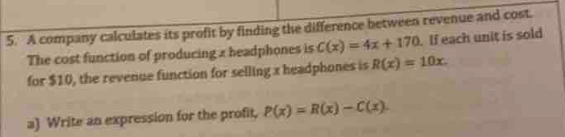 A company calculates its profit by finding the difference between revenue and cost.
The cost function of producing x headphones is C(x)=4x+170. If each unit is sold
for $10, the revenue function for selling x headphones is R(x)=10x. 
a Write an expression for the profit, P(x)=R(x)-C(x).