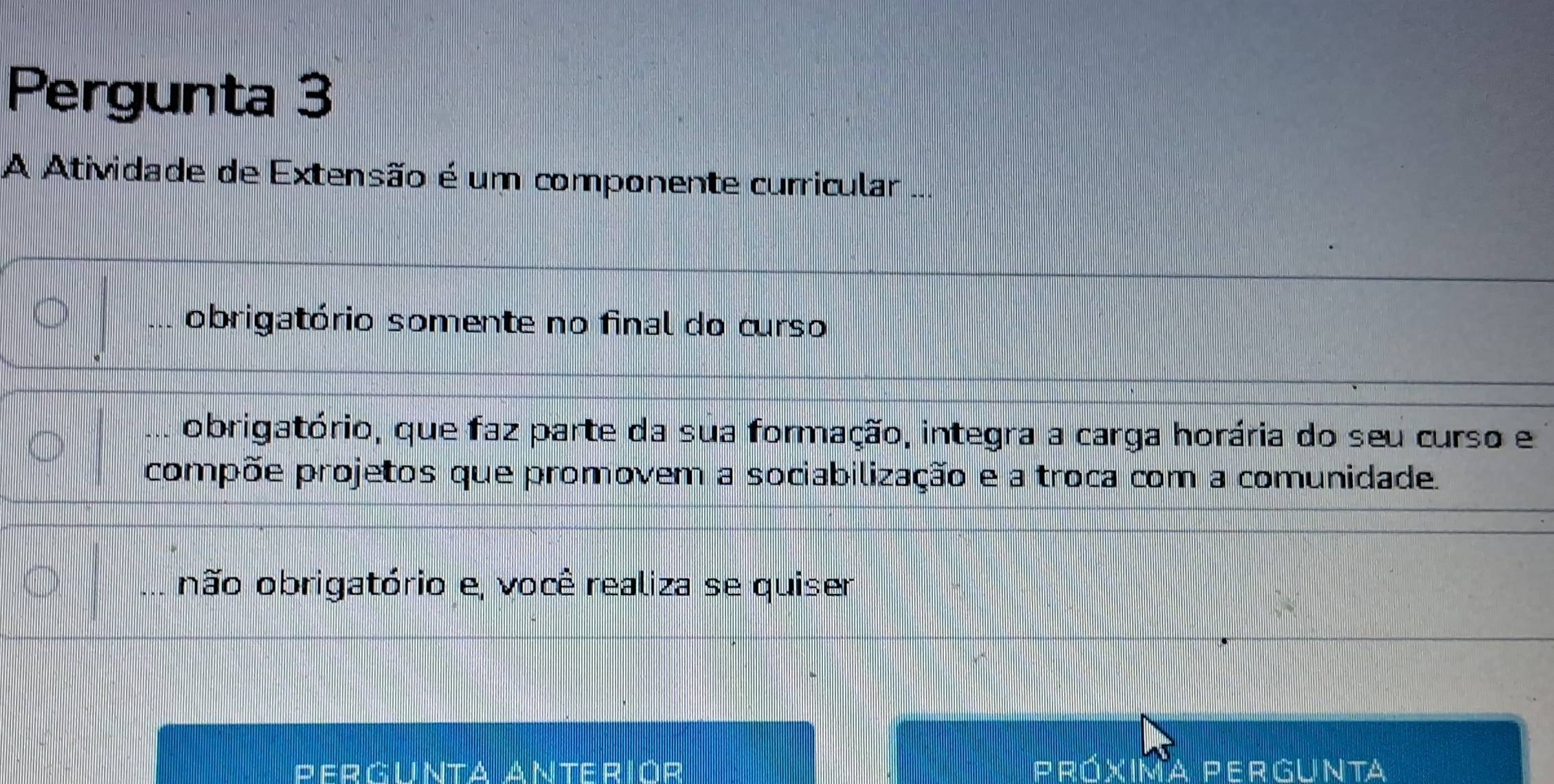 Pergunta 3
A Atividade de Extensão é um componente curricular ...
obrigatório somente no final do curso
obrigatório, que faz parte da sua formação, integra a carga horária do seu curso e
compõe projetos que promovem a sociabilização e a troca com a comunidade.
não obrigatório e, você realiza se quiser
Pergunta Anteriór Próxima Pergunta