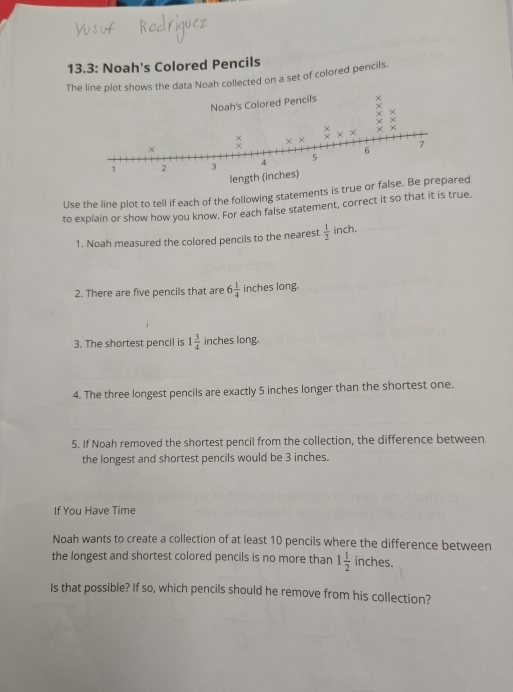 13.3: Noah's Colored Pencils 
The line plot shows the data Noah collected on a set of colored pencils. 
Use the line plot to tell if each of the following statements is true orred 
to explain or show how you know. For each false statement, correct it so that it is true. 
1. Noah measured the colored pencils to the nearest  1/2  inch. 
2. There are five pencils that are 6 1/4  inches long. 
3. The shortest pencil is 1 3/4  inches long. 
4. The three longest pencils are exactly 5 inches longer than the shortest one. 
5. If Noah removed the shortest pencil from the collection, the difference between 
the longest and shortest pencils would be 3 inches. 
If You Have Time 
Noah wants to create a collection of at least 10 pencils where the difference between 
the longest and shortest colored pencils is no more than 1 1/2  inches. 
Is that possible? If so, which pencils should he remove from his collection?
