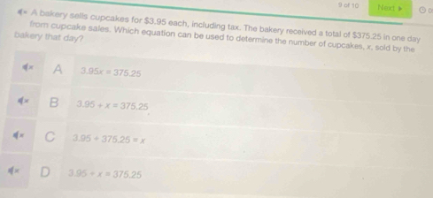 of 10 Next》 ⊙D
q= A bakery sells cupcakes for $3.95 each, including tax. The bakery received a total of $375.25 in one day
bakery that day?
from cupcake sales. Which equation can be used to determine the number of cupcakes, x, sold by the
A 3.95x=375.25
3.95+x=375.25
3.95+376.25=x
D 3.95+x=375.25