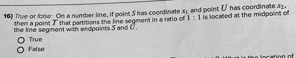 True or false: On a number line, if point S has coordinate x_1 and point U has coordinate x_2, 
then a point T that partitions the line segment in a ratio of 1:1 is located at the midpoint of
the line segment with endpoints S and U.
True
False