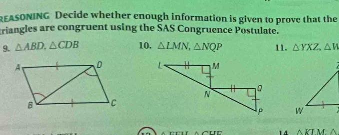 EASONING Decide whether enough information is given to prove that the 
triangles are congruent using the SAS Congruence Postulate. 
9. △ ABD, △ CDB 10. △ LMN, △ NQP 11. △ YXZ, △ W

14 
CCU △ CHE △ KLM.△