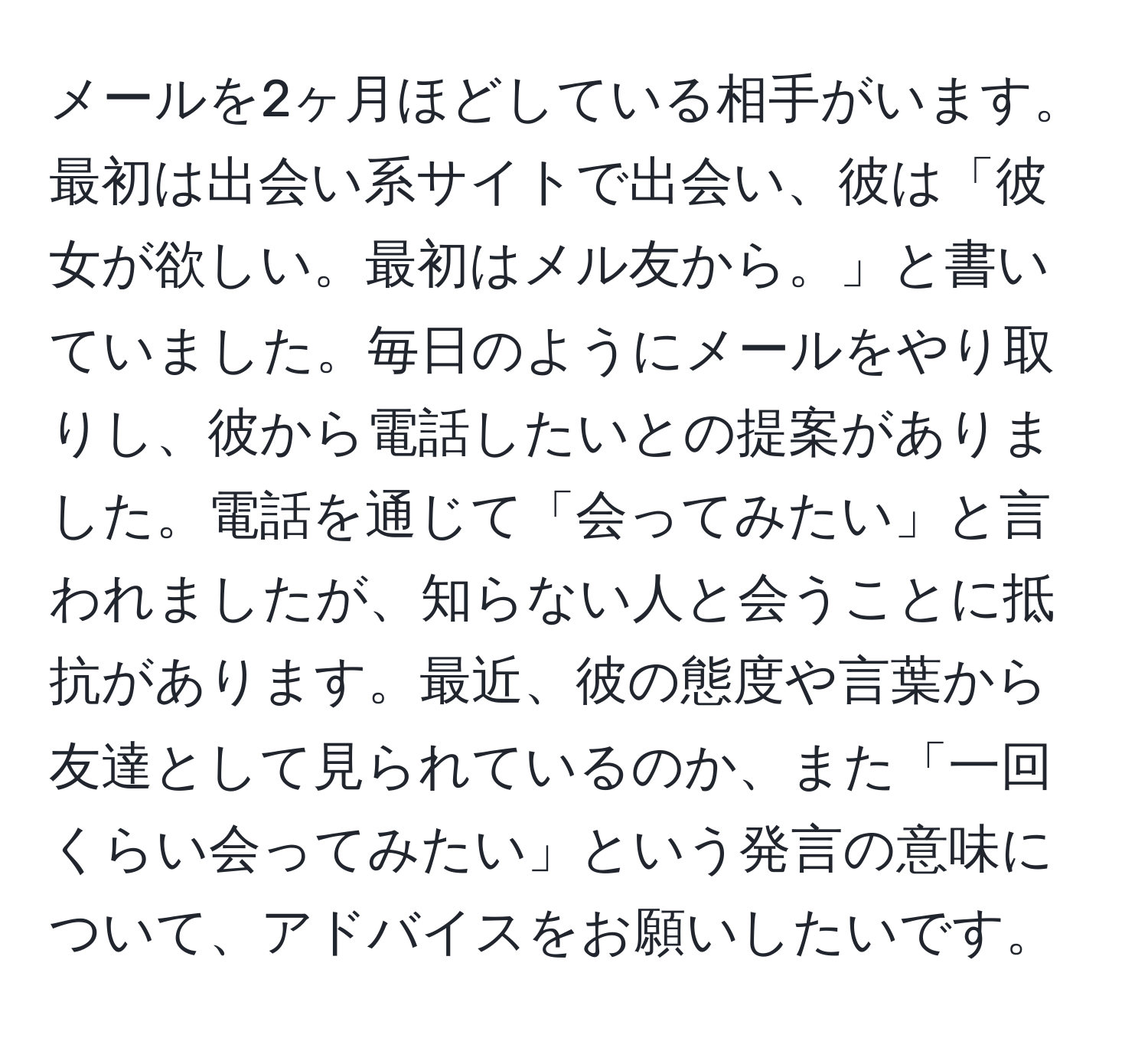 メールを2ヶ月ほどしている相手がいます。最初は出会い系サイトで出会い、彼は「彼女が欲しい。最初はメル友から。」と書いていました。毎日のようにメールをやり取りし、彼から電話したいとの提案がありました。電話を通じて「会ってみたい」と言われましたが、知らない人と会うことに抵抗があります。最近、彼の態度や言葉から友達として見られているのか、また「一回くらい会ってみたい」という発言の意味について、アドバイスをお願いしたいです。