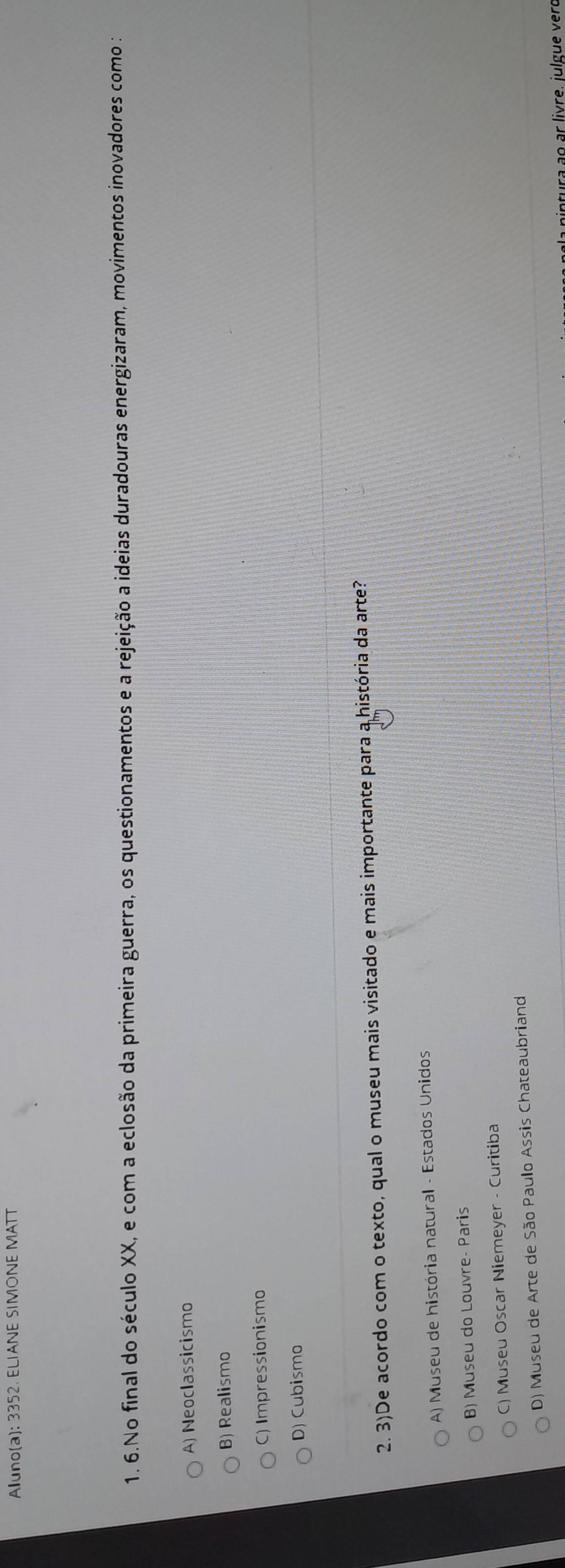 Alluno(a): 3352. ELIANE SIMONE MATT
1. 6.No final do século XX, e com a eclosão da primeira guerra, os questionamentos e a rejeição a ideias duradouras energizaram, movimentos inovadores como :
A) Neoclassicismo
B) Realismo
C) Impressionismo
D) Cubismo
2. 3)De acordo com o texto, qual o museu mais visitado e mais importante para a história da arte?
* A) Museu de história natural - Estados Unidos
B) Museu do Louvre- Paris
C) Museu Oscar Niemeyer - Curitiba
D) Museu de Arte de São Paulo Assis Chateaubriand
intura ao ar livre. julgue verd