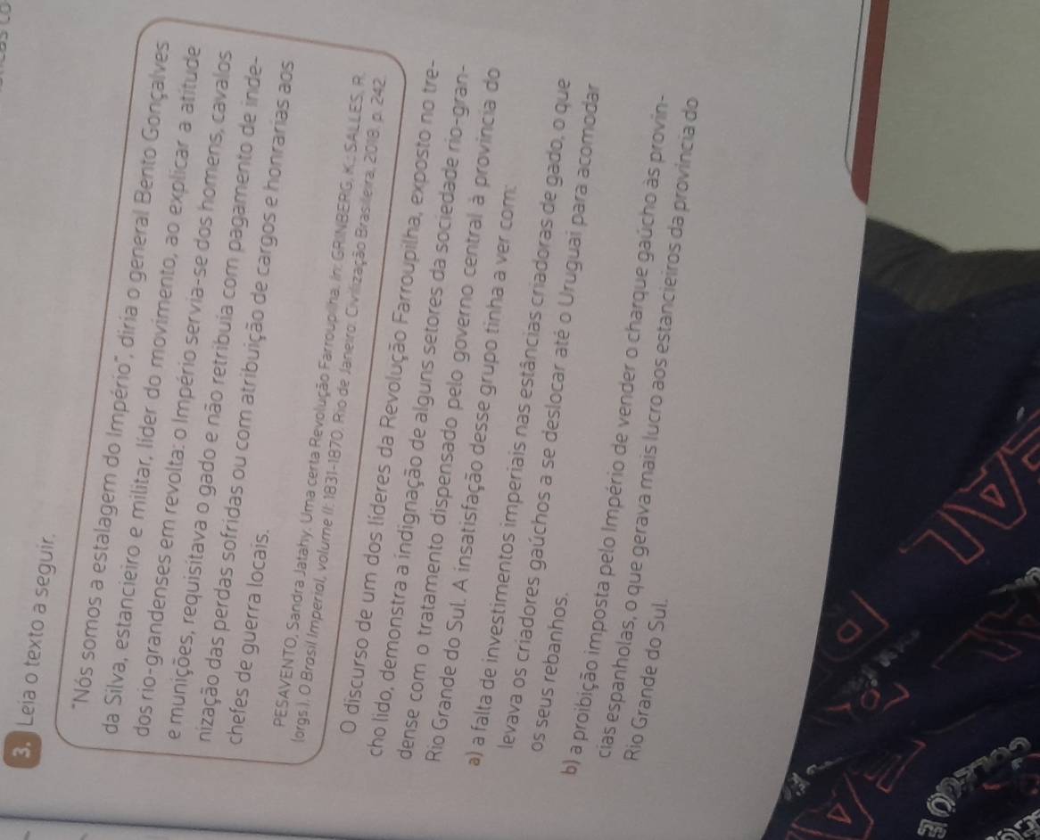 ] Leia o texto a seguir.
"Nós somos a estalagem do Império", diria o general Bento Gonçalves
da Silva, estancieiro e militar, líder do movimento, ao explicar a atitude
dos rio-grandenses em revolta: o Império servia-se dos homens, cavalos
e munições, requisitava o gado e não retribuia com pagamento de inde-
nização das perdas sofridas ou com atribuição de cargos e honrarias aos
chefes de guerra locais.
PESAVENTO, Sandra Jatahy. Uma certa Revolução Farroupilha. In: GRINBERG, K.; SALLES, R.
(orgs.). O Brosil Imperiol, volume (I: 1831-1870, Rio de Janeiro, Civilização Brasileira, 2018. p. 242
O discurso de um dos líderes da Revolução Farroupilha, exposto no tre-
cho lido, demonstra a indignação de alguns setores da sociedade rio-gran-
dense com o tratamento dispensado pelo governo central à provincia do
Rio Grande do Sul. A insatisfação desse grupo tinha a ver com:
a) a falta de investimentos imperiais nas estâncias criadoras de gado, o que
os seus rebanhos.
levava os criadores gaúchos a se deslocar até o Uruguai para acomodar
b) a proibição imposta pelo Império de vender o charque gaúcho às provin-
Rio Grande do Sul.
cias espanholas, o que gerava mais lucro aos estancieiros da província do