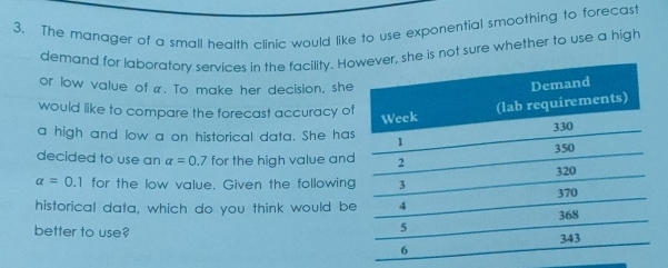 The manager of a small health clinic would like to use exponential smoothing to forecast 
demand for laboratory services in the facility. Hoe is not sure whether to use a high 
or low value of α. To make her decision, she 
would like to compare the forecast accuracy of 
a high and low a on historical data. She has 
decided to use an alpha =0.7 for the high value and
alpha =0.1 for the low value. Given the following 
historical data, which do you think would be 
better to use?