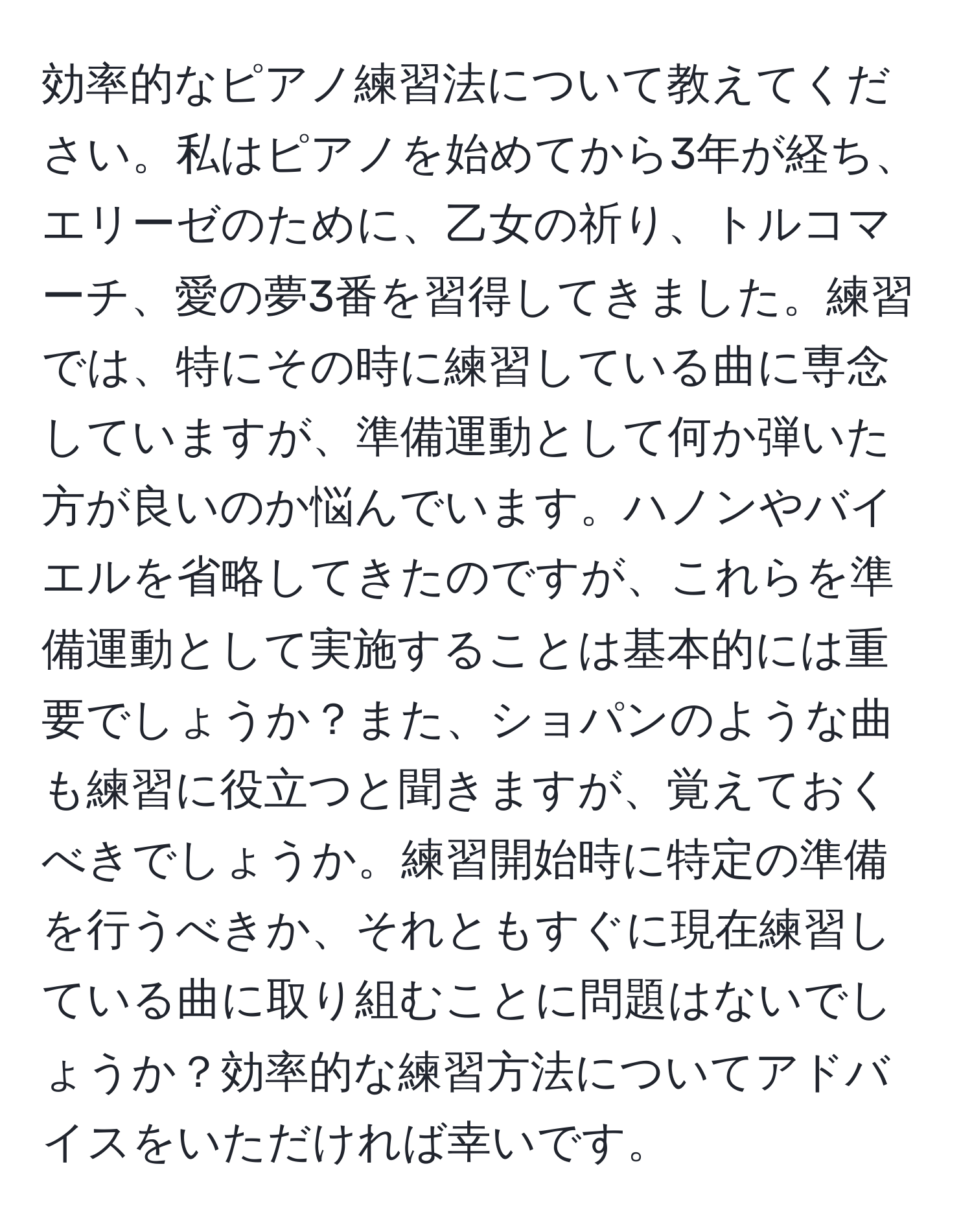 効率的なピアノ練習法について教えてください。私はピアノを始めてから3年が経ち、エリーゼのために、乙女の祈り、トルコマーチ、愛の夢3番を習得してきました。練習では、特にその時に練習している曲に専念していますが、準備運動として何か弾いた方が良いのか悩んでいます。ハノンやバイエルを省略してきたのですが、これらを準備運動として実施することは基本的には重要でしょうか？また、ショパンのような曲も練習に役立つと聞きますが、覚えておくべきでしょうか。練習開始時に特定の準備を行うべきか、それともすぐに現在練習している曲に取り組むことに問題はないでしょうか？効率的な練習方法についてアドバイスをいただければ幸いです。