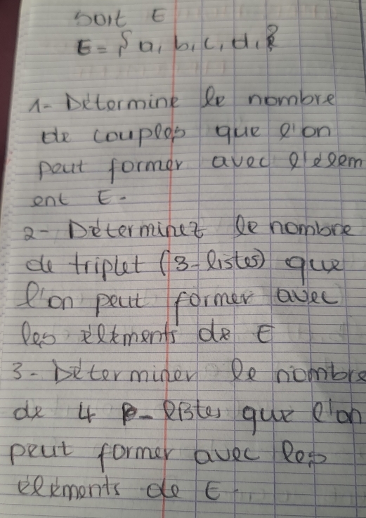 bot E
E= a,b,c,d,
1- Detormink le nombre 
de couplos que gion 
pout former avec 2eRem 
ent E. 
2- Determinet De hombre 
de tripuet (8 - Riste) que 
P'on peat former agee 
les eatments do E 
3- biterminen Reniombre 
de 4 p- Riste que on 
peat former avec Rop 
eRxmonts do E