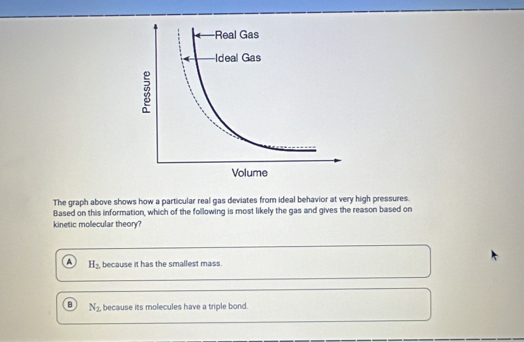 The graph above shows how a particular real gas deviates from ideal behavior at very high pressures.
Based on this information, which of the following is most likely the gas and gives the reason based on
kinetic molecular theory?
A H_2. because it has the smallest mass.
B N_2 because its molecules have a triple bond.