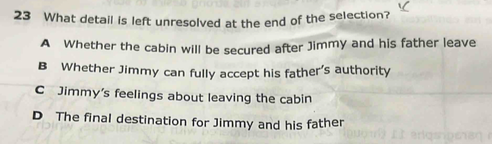 What detail is left unresolved at the end of the selection?
A Whether the cabin will be secured after Jimmy and his father leave
B Whether Jimmy can fully accept his father's authority
C Jimmy's feelings about leaving the cabin
D The final destination for Jimmy and his father