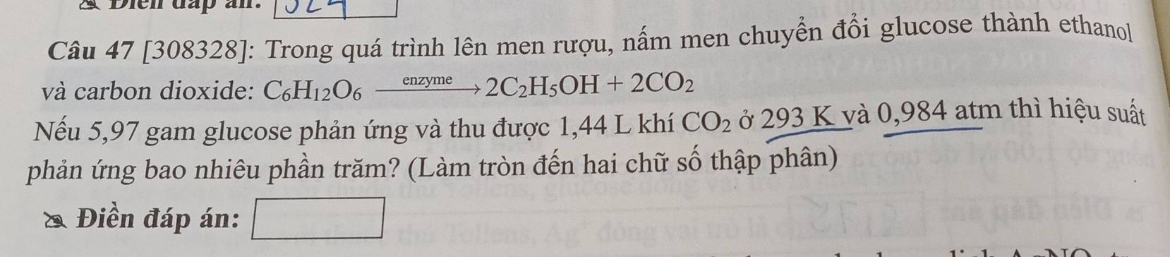 A Dien dap an. 
Câu 47 [308328]: Trong quá trình lên men rượu, nấm men chuyển đổi glucose thành ethanol 
và carbon dioxide: C_6H_12O_6xrightarrow enzyme2C_2H_5OH+2CO_2
Nếu 5,97 gam glucose phản ứng và thu được 1,44 L khí CO_2 ở 293 K và 0,984 atm thì hiệu suất 
phản ứng bao nhiêu phần trăm? (Làm tròn đến hai chữ số thập phân) 
Điền đáp án: