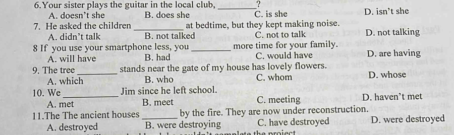 Your sister plays the guitar in the local club,_ ?
A. doesn’t she B. does she C. is she D. isn’t she
7. He asked the children _at bedtime, but they kept making noise.
A. didn’t talk B. not talked C. not to talk D. not talking
8 If you use your smartphone less, you _more time for your family.
A. will have B. had C. would have D. are having
9. The tree_ stands near the gate of my house has lovely flowers.
A. which B. who C. whom D. whose
10. We_ Jim since he left school.
A. met B. meet C. meeting D. haven’t met
11.The The ancient houses _by the fire. They are now under reconstruction.
A. destroyed B. were destroying C. have destroyed D. were destroyed
the proiect