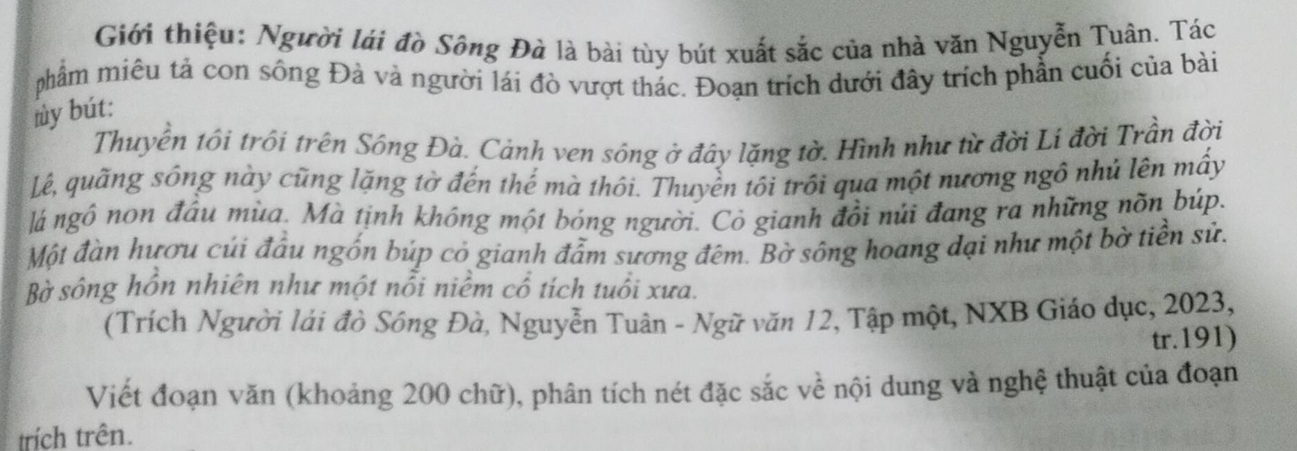 Giới thiệu: Người lái đồ Sông Đà là bài tùy bút xuất sắc của nhà văn Nguyễn Tuân. Tác 
phẩm miêu tả con sông Đà và người lái đò vượt thác. Đoạn trích dưới đây trích phần cuối của bài 
ly bút: 
Thuyễn tôi trôi trên Sông Đà. Cảnh ven sông ở đây lặng tờ. Hình như từ đời Lí đời Trần đời 
Lê, quãng sông này cũng lặng tờ đến thế mà thôi. Thuyền tôi trồi qua một nương ngô nhủ lên mấy 
lá ngô non đầu mùa. Mà tịnh không một bóng người. Cỏ gianh đổi núi đang ra những nõn búp. 
Một đàn hươu củi đầu ngốn búp cỏ gianh đẫm sương đêm. Bờ sông hoang đại như một bờ tiền sử. 
Bờ sông hồn nhiên như một nổi niềm cổ tích tuổi xưa. 
(Trích Người lái đò Sông Đà, Nguyễn Tuân - Ngữ văn 12, Tập một, NXB Giáo dục, 2023, 
tr.191) 
Viết đoạn văn (khoảng 200 chữ), phân tích nét đặc sắc về nội dung và nghệ thuật của đoạn 
trích trên.