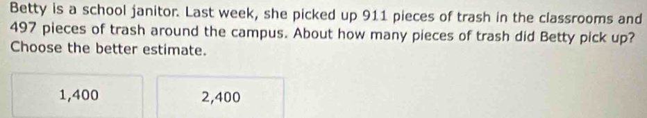 Betty is a school janitor. Last week, she picked up 911 pieces of trash in the classrooms and
497 pieces of trash around the campus. About how many pieces of trash did Betty pick up?
Choose the better estimate.
1,400 2,400