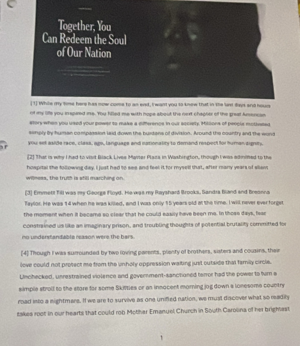 of my life you inspired me. You filled me with hope about the next chapter of the great Amencan 
story when you used your power to make a difference in our society. Millions of people motivated 
simply by human compassion laid down the burdens of division. Around the country and the world 
you set aside race, class, age, language and nationality to demand respect for human dignity. 
[2] That is why I had to visit Black Lives Matter Plaza in Washington, though I was admitted to the 
hospital the following day. I just had to see and feel it for myself that, after many years of silent 
witness, the truth is still marching on 
[3] Emmett Till was my George Floyd. He was my Rayshard Brooks, Sandra Bland and Breonna 
Taylor. He was 14 when he was killed, and I was only 15 years old at the time. I will never ever forget 
the moment when it became so clear that he could easily have been me. In those days, fear 
constrained us like an imaginary prison, and troubling thoughts of potential brutality committed for 
no understandable reason were the bars. 
[4] Though I was surrounded by two loving parents, plenty of brothers, sisters and cousins, their 
love could not protect me from the unholy oppression waiting just outside that family circle. 
Unchecked, unrestrained violence and government-sanctioned terror had the power to turn a 
simple stroll to the store for some Skittles or an innocent morning jog down a lonesome country 
road into a nightmare. If we are to survive as one unified nation, we must discover what so readily 
takes root in our hearts that could rob Mother Emanuel Church in South Carolina of her brightest
