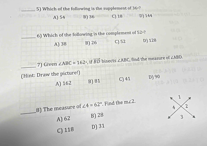 Which of the following is the supplement of 36° ?
A) 54 B) 36 C) 18 D) 144
_6) Which of the following is the complement of 52°
A) 38 B) 26 C) 52 D) 128
_7) Given ∠ ABC=162° , if vector BD bisects ∠ ABC , find the measure of ∠ ABD. 
(Hint: Draw the picture!)
A) 162 B) 81 C) 41 D) 90
_
8) The measure of ∠ 4=62°. Find the m∠ 2. 1
A) 62 B) 28 4 2
C) 118 D) 31 3