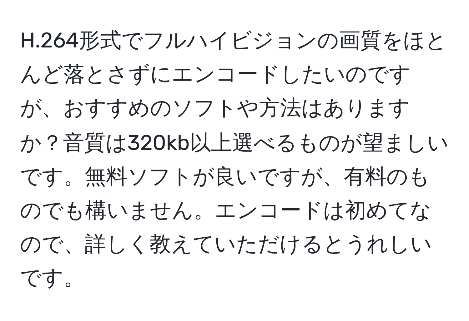 264形式でフルハイビジョンの画質をほとんど落とさずにエンコードしたいのですが、おすすめのソフトや方法はありますか？音質は320kb以上選べるものが望ましいです。無料ソフトが良いですが、有料のものでも構いません。エンコードは初めてなので、詳しく教えていただけるとうれしいです。