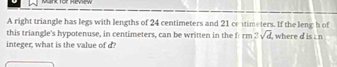 Mark for Review 
A right triangle has legs with lengths of 24 centimeters and 21 ce timeters. If the leng h of 
this triangle's hypotenuse, in centimeters, can be written in the f( rm 3sqrt(d) , where d is an 
integer, what is the value of d?