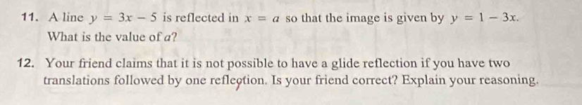 A line y=3x-5 is reflected in x=a so that the image is given by y=1-3x. 
What is the value of a? 
12. Your friend claims that it is not possible to have a glide reflection if you have two 
translations followed by one reflection. Is your friend correct? Explain your reasoning.