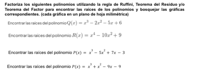 Factoriza los siguientes polinomios utilizando la regla de Ruffini, Teorema del Residuo y/o 
Teorema del Factor para encontrar las raíces de los polinomios y bosquejar las gráficas 
correspondientes. (cada gráfica en un plano de hoja milimétrica) 
Encontrar las raíces del polinomio Q(x)=x^3-2x^2-5x+6
Encontrar las raíces del polinomio R(x)=x^4-10x^2+9
Encontrar las raíces del polinomio P(x)=x^3-5x^2+7x-3
Encontrar las raíces del polinomio P(x)=x^3+x^2-9x-9