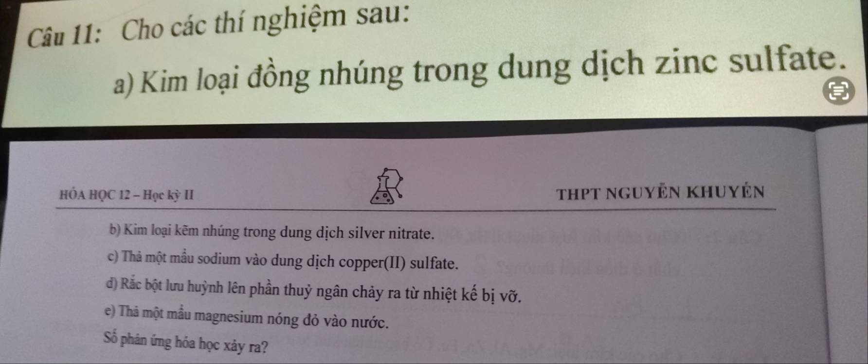 Cho các thí nghiệm sau: 
a) Kim loại đồng nhúng trong dung dịch zinc sulfate. 
HÓA HQC 12 - Học kỳ II thPt nguyễn khuyến 
b) Kim loại kẽm nhúng trong dung dịch silver nitrate. 
c) Thả một mẫu sodium vào dung dịch copper(II) sulfate. 
d) Rắc bột lưu huỳnh lên phần thuỷ ngân chảy ra từ nhiệt kế bị vỡ. 
e) Thả một mẫu magnesium nóng đỏ vào nước. 
Số phân ứng hóa học xảy ra?