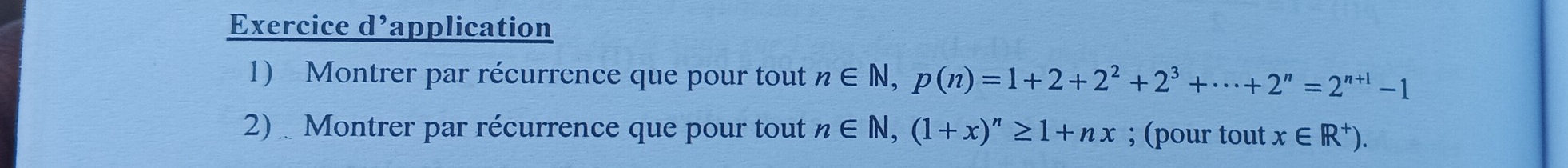 Exercice d’application 
1) Montrer par récurrence que pour tout n∈ N, p(n)=1+2+2^2+2^3+·s +2^n=2^(n+1)-1
2) Montrer par récurrence que pour tout n∈ N, (1+x)^n≥ 1+nx; (pour tout x∈ R^+).