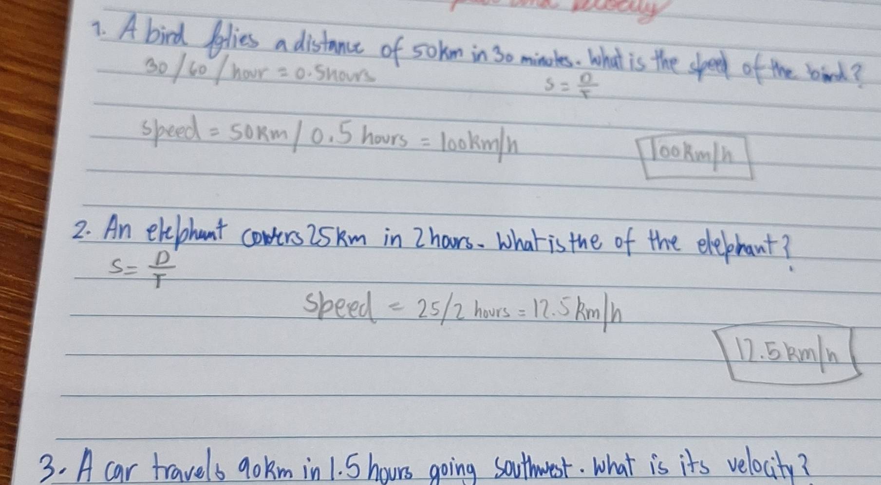 A bird polies a distance of sokm in 30 minures. What is the speed of the bird?
30/60/hour=0.5hours
s= n/t 
speed =50km/0.5hours=100km/h
lookm/h
2. An elebhant cowers 25km in Z hoors. what is the of the elephant?
S= D'/T 
sbe ed =25/2hours=12.5km/h
12. 5kmln
3. A car travels go km in1. 5 hours going southwest. What is its velocity?