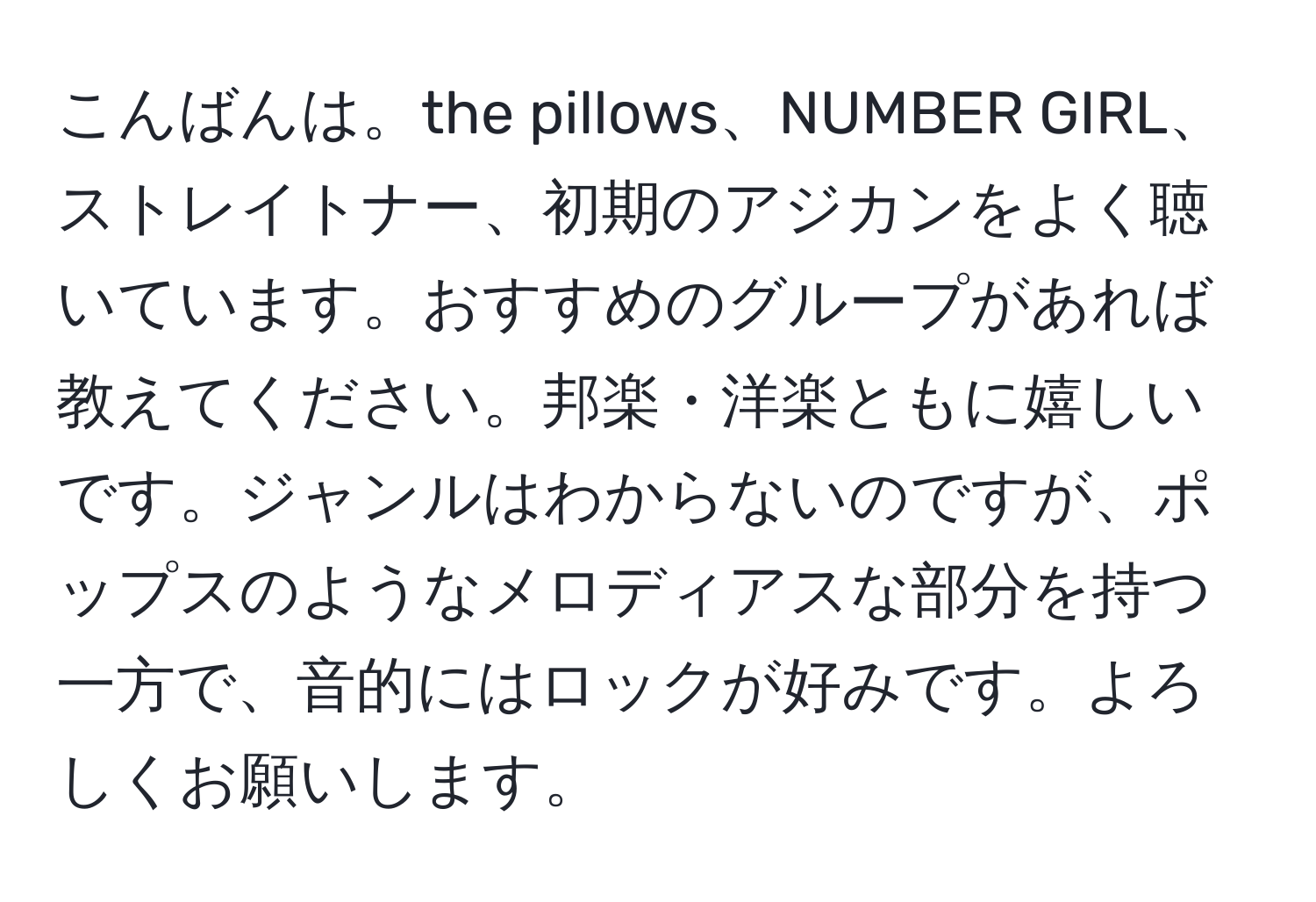 こんばんは。the pillows、NUMBER GIRL、ストレイトナー、初期のアジカンをよく聴いています。おすすめのグループがあれば教えてください。邦楽・洋楽ともに嬉しいです。ジャンルはわからないのですが、ポップスのようなメロディアスな部分を持つ一方で、音的にはロックが好みです。よろしくお願いします。